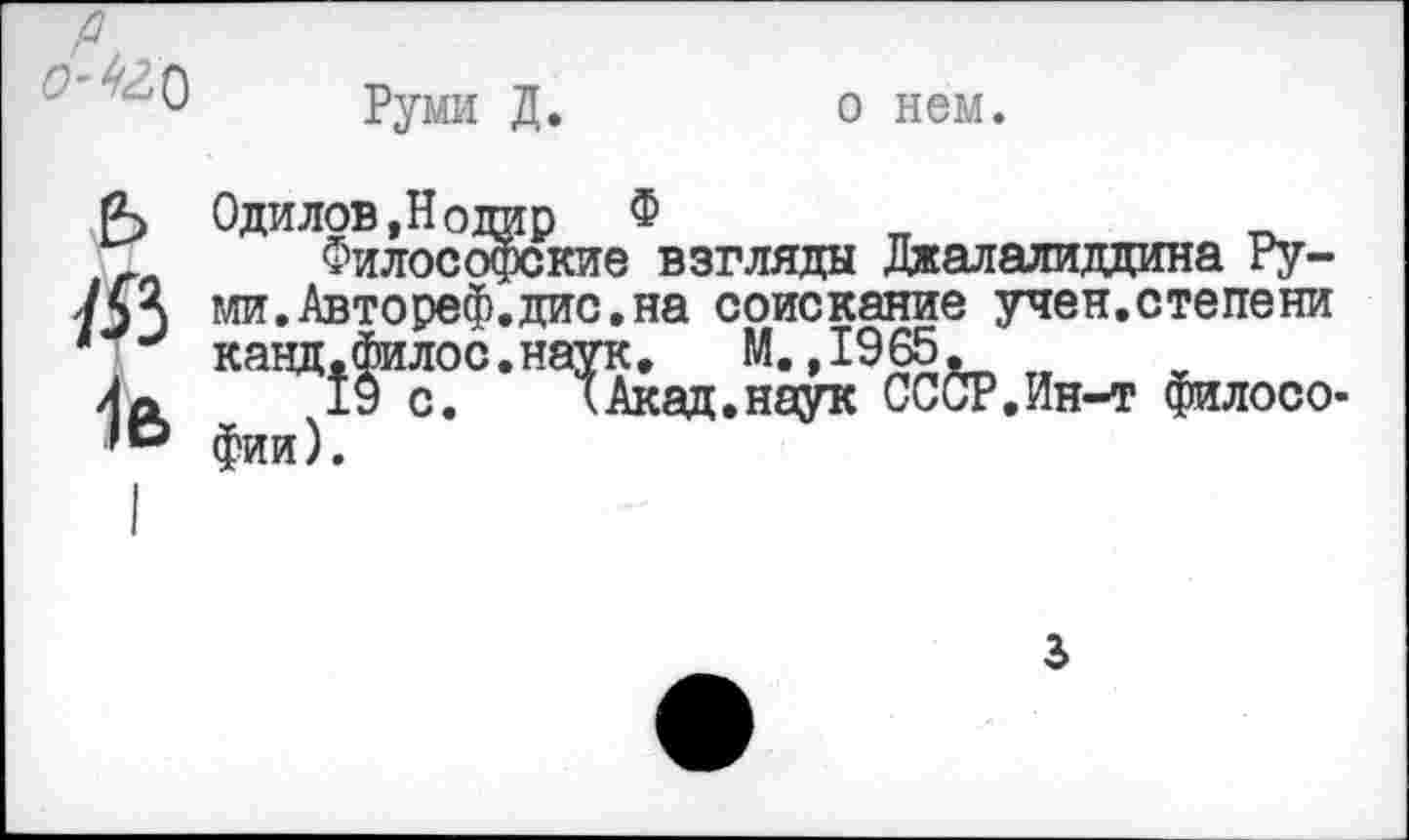 ﻿Руми Д.
о нем.
ь 1Я 1е>
Оди лов, Н отар Ф
Философские взгляды Джалалиддина Руми. Автореф.дис. на соискание учен.степени кацд.филос.наук. М.,1965.
19 с.	кАкад.наук СССР.Ин-т филосо-
фии).